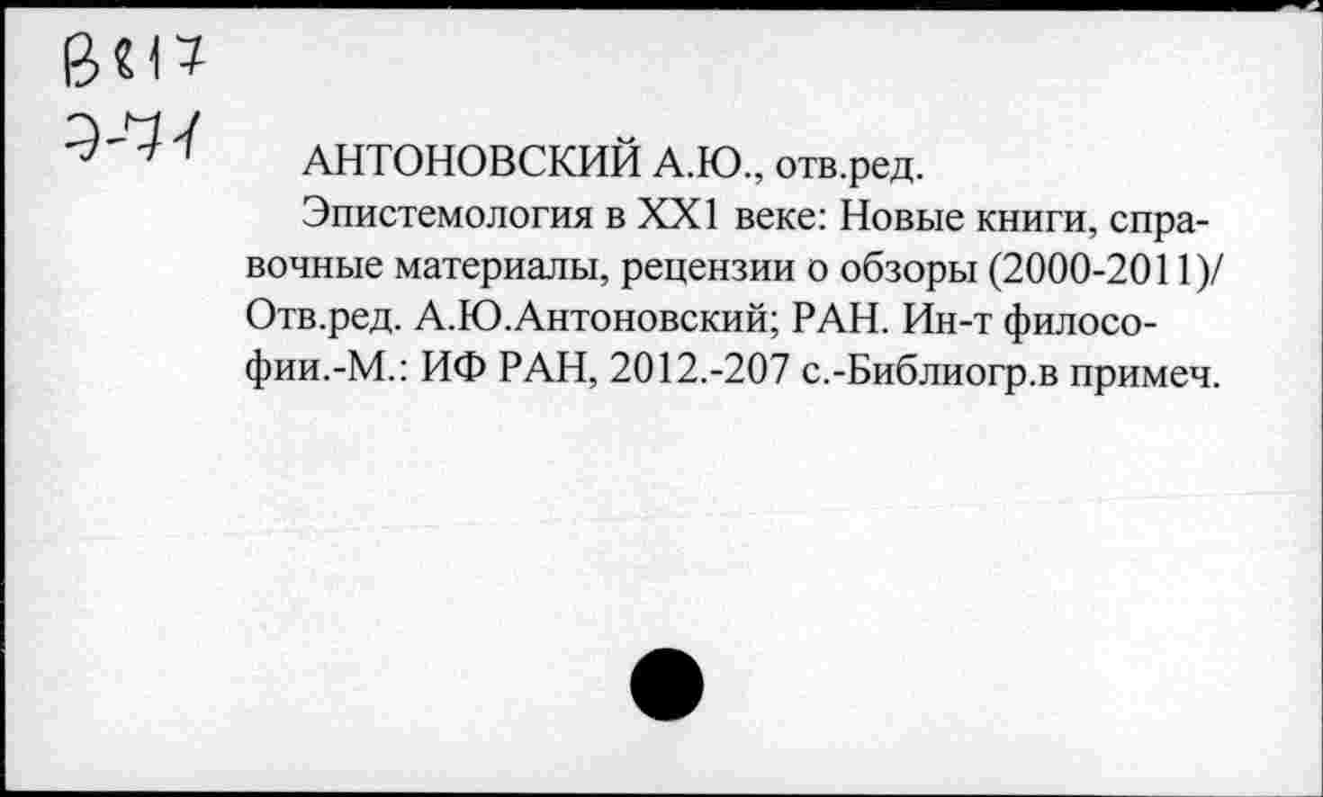 ﻿У11
АНТОНОВСКИЙ А.Ю., отв.ред.
Эпистемология в XXI веке: Новые книги, справочные материалы, рецензии о обзоры (2000-2011)/ Отв.ред. А.Ю.Антоновский; РАН. Ин-т философии.-М.: ИФ РАН, 2012.-207 с.-Библиогр.в примеч.